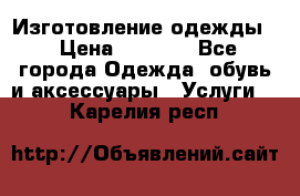 Изготовление одежды. › Цена ­ 1 000 - Все города Одежда, обувь и аксессуары » Услуги   . Карелия респ.